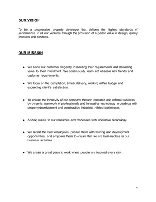 4
OUR VISION
To be a progressive property developer that delivers the highest standards of
performance in all our ventures through the provision of superior value in design, quality
products and services.
OUR MISSION
● We serve our customer diligently in meeting their requirements and delivering
value for their investment. We continuously learn and observe new trends and
customer requirements.
● We focus on the completion, timely delivery, working within budget and
exceeding client’s satisfaction.
● To ensure the longevity of our company through repeated and referral business
by dynamic teamwork of professionals and innovative technology in dealings with
property development and construction industrial related businesses.
● Adding values to our resources and processes with innovative technology.
● We recruit the best employees, provide them with training and development
opportunities, and empower them to ensure that we are best-in-class in our
business activities.
● We create a great place to work where people are inspired every day.
 