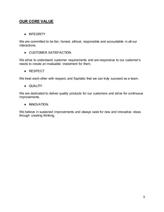 5
OUR CORE VALUE
● INTEGRITY
We are committed to be fair, honest, ethical, responsible and accountable in all our
interactions.
● CUSTOMER SATISFACTION
We strive to understand customer requirements and are responsive to our customer’s
needs to create an invaluable investment for them.
● RESPECT
We treat each other with respect, and 5apitaliz that we can truly succeed as a team.
● QUALITY
We are dedicated to deliver quality products for our customers and strive for continuous
improvements.
● INNOVATION
We believe in sustained improvements and always seek for new and innovative ideas
through creating thinking.
 