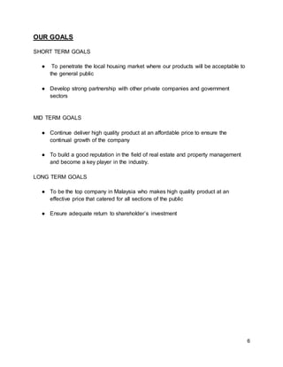6
OUR GOALS
SHORT TERM GOALS
● To penetrate the local housing market where our products will be acceptable to
the general public
● Develop strong partnership with other private companies and government
sectors
MID TERM GOALS
● Continue deliver high quality product at an affordable price to ensure the
continual growth of the company
● To build a good reputation in the field of real estate and property management
and become a key player in the industry.
LONG TERM GOALS
● To be the top company in Malaysia who makes high quality product at an
effective price that catered for all sections of the public
● Ensure adequate return to shareholder’s investment
 