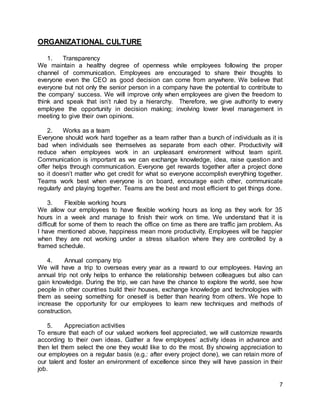 7
ORGANIZATIONAL CULTURE
1. Transparency
We maintain a healthy degree of openness while employees following the proper
channel of communication. Employees are encouraged to share their thoughts to
everyone even the CEO as good decision can come from anywhere. We believe that
everyone but not only the senior person in a company have the potential to contribute to
the company’ success. We will improve only when employees are given the freedom to
think and speak that isn’t ruled by a hierarchy. Therefore, we give authority to every
employee the opportunity in decision making; involving lower level management in
meeting to give their own opinions.
2. Works as a team
Everyone should work hard together as a team rather than a bunch of individuals as it is
bad when individuals see themselves as separate from each other. Productivity will
reduce when employees work in an unpleasant environment without team spirit.
Communication is important as we can exchange knowledge, idea, raise question and
offer helps through communication. Everyone get rewards together after a project done
so it doesn’t matter who get credit for what so everyone accomplish everything together.
Teams work best when everyone is on board, encourage each other, communicate
regularly and playing together. Teams are the best and most efficient to get things done.
3. Flexible working hours
We allow our employees to have flexible working hours as long as they work for 35
hours in a week and manage to finish their work on time. We understand that it is
difficult for some of them to reach the office on time as there are traffic jam problem. As
I have mentioned above, happiness mean more productivity. Employees will be happier
when they are not working under a stress situation where they are controlled by a
framed schedule.
4. Annual company trip
We will have a trip to overseas every year as a reward to our employees. Having an
annual trip not only helps to enhance the relationship between colleagues but also can
gain knowledge. During the trip, we can have the chance to explore the world, see how
people in other countries build their houses, exchange knowledge and technologies with
them as seeing something for oneself is better than hearing from others. We hope to
increase the opportunity for our employees to learn new techniques and methods of
construction.
5. Appreciation activities
To ensure that each of our valued workers feel appreciated, we will customize rewards
according to their own ideas. Gather a few employees’ activity ideas in advance and
then let them select the one they would like to do the most. By showing appreciation to
our employees on a regular basis (e.g.: after every project done), we can retain more of
our talent and foster an environment of excellence since they will have passion in their
job.
 