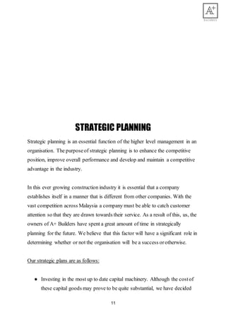 11
STRATEGIC PLANNING
Strategic planning is an essential function of the higher level management in an
organisation. The purposeof strategic planning is to enhance the competitive
position, improve overall performance and develop and maintain a competitive
advantage in the industry.
In this ever growing construction industry it is essential that a company
establishes itself in a manner that is different from other companies. With the
vast competition across Malaysia a company must be able to catch customer
attention so that they are drawn towards their service. As a result of this, us, the
owners of A+ Builders have spent a great amount of time in strategically
planning for the future. We believe that this factor will have a significant role in
determining whether or not the organisation will be a success orotherwise.
Our strategic plans are as follows:
● Investing in the most up to date capital machinery. Although the costof
these capital goods may prove to be quite substantial, we have decided
 
