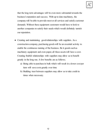 12
that the long term advantages will be even more substantial towards the
business's reputation and success. With up to date machinery, the
company will be able to provide most or all services and satisfy customer
demands. Without these equipment customers would have to look to
another companies to satisfy their needs which would definitely tarnish
our reputation.
● Creating and maintaining good relationships with suppliers. As a
construction company, purchasing goods will be an essential activity to
enable the continuous running of the business. Be it goods suchas
machinery equipment and even paper, all these assets will have a cost.
Creating fruitful relationships with suppliers may allow us to benefit
greatly in the long run. A few benefits are as follows;
a) Being able to purchase in bulk which will result in a lower costper
item will save costs greatly over time
b) Building trust between suppliers may allow us to take credit in
times when necessary.
 