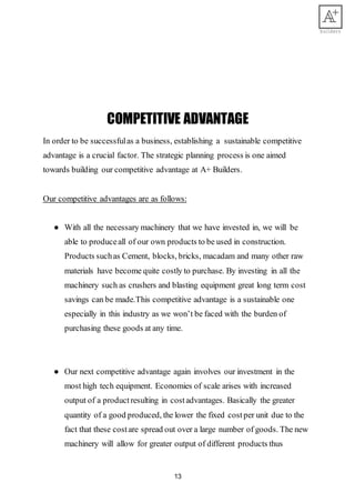 13
COMPETITIVE ADVANTAGE
In order to be successfulas a business, establishing a sustainable competitive
advantage is a crucial factor. The strategic planning process is one aimed
towards building our competitive advantage at A+ Builders.
Our competitive advantages are as follows:
● With all the necessary machinery that we have invested in, we will be
able to produceall of our own products to be used in construction.
Products suchas Cement, blocks, bricks, macadam and many other raw
materials have become quite costly to purchase. By investing in all the
machinery such as crushers and blasting equipment great long term cost
savings can be made.This competitive advantage is a sustainable one
especially in this industry as we won’t be faced with the burden of
purchasing these goods at any time.
● Our next competitive advantage again involves our investment in the
most high tech equipment. Economies of scale arises with increased
output of a productresulting in costadvantages. Basically the greater
quantity of a good produced, the lower the fixed costper unit due to the
fact that these costare spread out over a large number of goods. The new
machinery will allow for greater output of different products thus
 
