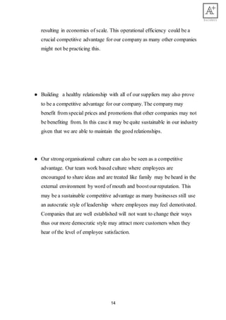 14
resulting in economies of scale. This operational efficiency could be a
crucial competitive advantage for our company as many other companies
might not be practicing this.
● Building a healthy relationship with all of our suppliers may also prove
to be a competitive advantage for our company. The company may
benefit from special prices and promotions that other companies may not
be benefiting from. In this case it may be quite sustainable in our industry
given that we are able to maintain the good relationships.
● Our strong organisational culture can also be seen as a competitive
advantage. Our team work based culture where employees are
encouraged to share ideas and are treated like family may be heard in the
external environment by word of mouth and boostourreputation. This
may be a sustainable competitive advantage as many businesses still use
an autocratic style of leadership where employees may feel demotivated.
Companies that are well established will not want to change their ways
thus our more democratic style may attract more customers when they
hear of the level of employee satisfaction.
 