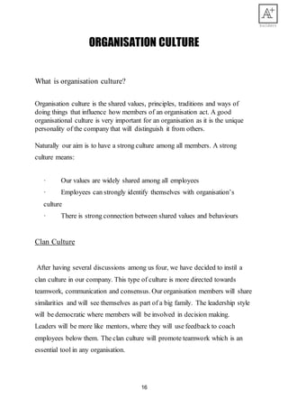16
ORGANISATION CULTURE
What is organisation culture?
Organisation culture is the shared values, principles, traditions and ways of
doing things that influence how members of an organisation act. A good
organisational culture is very important for an organisation as it is the unique
personality of the company that will distinguish it from others.
Naturally our aim is to have a strong culture among all members. A strong
culture means:
· Our values are widely shared among all employees
· Employees can strongly identify themselves with organisation’s
culture
· There is strong connection between shared values and behaviours
Clan Culture
After having several discussions among us four, we have decided to instil a
clan culture in our company. This type of culture is more directed towards
teamwork, communication and consensus. Our organisation members will share
similarities and will see themselves as part of a big family. The leadership style
will be democratic where members will be involved in decision making.
Leaders will be more like mentors, where they will use feedback to coach
employees below them. The clan culture will promote teamwork which is an
essential tool in any organisation.
 