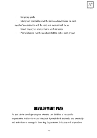 18
· Set group goals
· Intergroup competition will be increased and reward on each
member’s contribution will be used as a motivational factor
· Select employees who prefer to work in teams
· Peer evaluation will be conducted at the end of each project
DEVELOPMENT PLAN
As part of our development plan to make A+ Builders a successful
organisation, we have decided to recruit 3 people both internally and externally
and train them to manage in three key departments. Selection will depend on
 