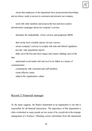 20
· ensure that employees in the department have properproductknowledge
and are always ready to answer to customers and promote our company
· work with other members and proposethe best and most creative
advertisement campaigns about our company’s services
· determine the marketability of new services and equipment (BIM)
· find out the level of public interest for new services
· ensure company’s services to comply with state and federal regulations
· provide sales department reports
· think out of the box and show unique and creative thinking most of the
time
· understand social media well and use it to its fullest as a means of
communication
· communicate with customers and staff members
· create effective teams
· adapt to the organisations culture
Recruit 2: Financial manager
As the name suggests, the finance department in an organisation is one that is
responsible for all financial transactions. The importance of this department is
often overlooked as many people are not aware of its crucial role in the strategic
management of a business. Obtaining correct information from this department
 
