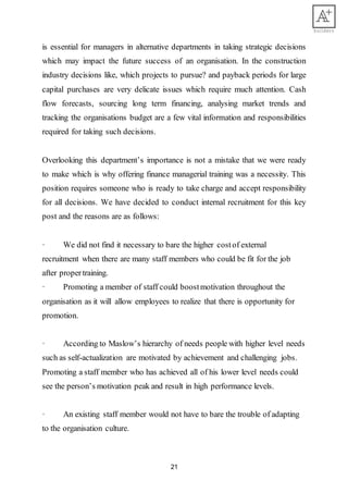 21
is essential for managers in alternative departments in taking strategic decisions
which may impact the future success of an organisation. In the construction
industry decisions like, which projects to pursue? and payback periods for large
capital purchases are very delicate issues which require much attention. Cash
flow forecasts, sourcing long term financing, analysing market trends and
tracking the organisations budget are a few vital information and responsibilities
required for taking such decisions.
Overlooking this department’s importance is not a mistake that we were ready
to make which is why offering finance managerial training was a necessity. This
position requires someone who is ready to take charge and accept responsibility
for all decisions. We have decided to conduct internal recruitment for this key
post and the reasons are as follows:
· We did not find it necessary to bare the higher costof external
recruitment when there are many staff members who could be fit for the job
after propertraining.
· Promoting a member of staff could boostmotivation throughout the
organisation as it will allow employees to realize that there is opportunity for
promotion.
· According to Maslow’s hierarchy of needs people with higher level needs
such as self-actualization are motivated by achievement and challenging jobs.
Promoting a staff member who has achieved all of his lower level needs could
see the person’s motivation peak and result in high performance levels.
· An existing staff member would not have to bare the trouble of adapting
to the organisation culture.
 