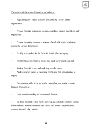22
The trainee will be selected based on his ability to:
· Reportregularly on key numbers crucial to the success of the
organisation
· Prepare financial statements such as controlling income, cash flows and
expenditure
· Prepare budgeting costthat is amount of cashwhich is to be divided
among the various departments
· Be fully responsible for the financial health of the company
· Monitor financial details to ensure that legal requirements are met
· Review financial report and seek way to reduce cost
· Analyse market trends to maximise profits and find opportunities to
expand
· Communicate effectively so he/she can explain and justify complex
financial transactions
· Have an understanding of international finance
· Be detail oriented so that he/she can prepare and analyse reports such as
balance sheets, income statements and so on. He/she must be precise and
attentive to avoid silly mistakes
 