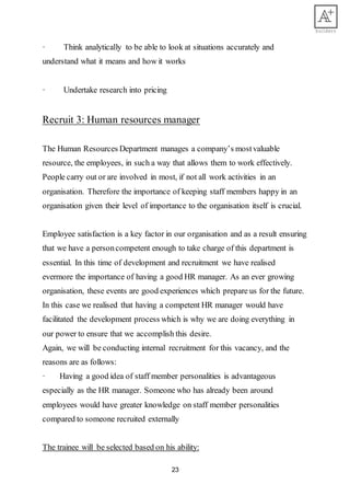 23
· Think analytically to be able to look at situations accurately and
understand what it means and how it works
· Undertake research into pricing
Recruit 3: Human resources manager
The Human Resources Department manages a company’s mostvaluable
resource, the employees, in such a way that allows them to work effectively.
People carry out or are involved in most, if not all work activities in an
organisation. Therefore the importance of keeping staff members happy in an
organisation given their level of importance to the organisation itself is crucial.
Employee satisfaction is a key factor in our organisation and as a result ensuring
that we have a personcompetent enough to take charge of this department is
essential. In this time of development and recruitment we have realised
evermore the importance of having a good HR manager. As an ever growing
organisation, these events are good experiences which prepare us for the future.
In this case we realised that having a competent HR manager would have
facilitated the development process which is why we are doing everything in
our power to ensure that we accomplish this desire.
Again, we will be conducting internal recruitment for this vacancy, and the
reasons are as follows:
· Having a good idea of staff member personalities is advantageous
especially as the HR manager. Someone who has already been around
employees would have greater knowledge on staff member personalities
compared to someone recruited externally
The trainee will be selected based on his ability:
 