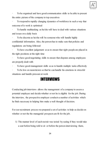24
· To be organised and have good communication skills to be able to present
the entire picture of the company to top executives
· To respond to rapidly changing dynamics of workforce in such a way that
outcome of is work is optimised
· To handle multitasking as he/she will have to deal with various situations
and issues on a daily basis
· To be discrete as he/she will be someone who will handle highly
confidential information. Also, the person has to make sure that policies and
regulations are being followed
· To have excellent judgement so as to ensure that right people are placed in
the right positions at the right time
· To have good negotiating skills to ensure that disputes among employees
are properly dealt with
· To have good-management skills so as to handle multiple tasks effectively
· To be low on neuroticism so that he can handle his emotions in stressful
situations and handle pressure at work
INTERVIEWS
Conducting job interviews allows the management of a company to assess a
potential employee and decide whether or not he is eligible for the job. During
the interview, the prospective employer conducts a number of activities which
he finds necessary in helping him make a well thought of decision.
For our recruitment process we prepared a set of activities to help us decide on
whether or not the the managerial prospects are fit for the job.
1) The manner level of each recruit was tested by seeing if they would take
a seat before being told to sit or before the person interviewing them,
 