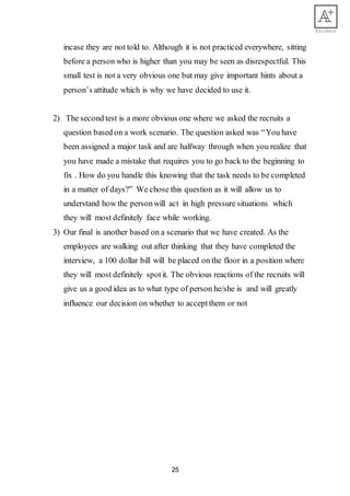 25
incase they are not told to. Although it is not practiced everywhere, sitting
before a person who is higher than you may be seen as disrespectful. This
small test is not a very obvious one but may give important hints about a
person’s attitude which is why we have decided to use it.
2) The second test is a more obvious one where we asked the recruits a
question based on a work scenario. The question asked was “You have
been assigned a major task and are halfway through when you realize that
you have made a mistake that requires you to go back to the beginning to
fix . How do you handle this knowing that the task needs to be completed
in a matter of days?” We chose this question as it will allow us to
understand how the personwill act in high pressure situations which
they will most definitely face while working.
3) Our final is another based on a scenario that we have created. As the
employees are walking out after thinking that they have completed the
interview, a 100 dollar bill will be placed on the floor in a position where
they will most definitely spotit. The obvious reactions of the recruits will
give us a good idea as to what type of person he/she is and will greatly
influence our decision on whether to acceptthem or not
 