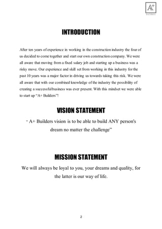 2
INTRODUCTION
After ten years of experience in working in the construction industry the four of
us decided to come together and start our own construction company. We were
all aware that moving from a fixed salary job and starting up a business was a
risky move. Our experience and skill set from working in this industry for the
past 10 years was a major factor in driving us towards taking this risk. We were
all aware that with our combined knowledge of the industry the possibility of
creating a successfulbusiness was ever present. With this mindset we were able
to start up “A+ Builders”!
VISION STATEMENT
“ A+ Builders vision is to be able to build ANY person's
dream no matter the challenge”
MISSION STATEMENT
We will always be loyal to you, your dreams and quality, for
the latter is our way of life.
 