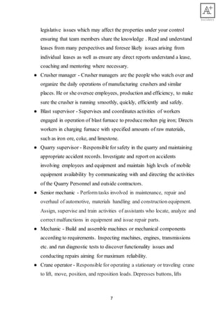 7
legislative issues which may affect the properties under your control
ensuring that team members share the knowledge . Read and understand
leases from many perspectives and foresee likely issues arising from
individual leases as well as ensure any direct reports understand a lease,
coaching and mentoring where necessary.
● Crusher manager - Crusher managers are the people who watch over and
organize the daily operations of manufacturing crushers and similar
places. He or she oversee employees, production and efficiency, to make
sure the crusher is running smoothly, quickly, efficiently and safely.
● Blast supervisor - Supervises and coordinates activities of workers
engaged in operation of blast furnace to producemolten pig iron; Directs
workers in charging furnace with specified amounts of raw materials,
such as iron ore, coke, and limestone.
● Quarry supervisor - Responsible for safety in the quarry and maintaining
appropriate accident records. Investigate and report on accidents
involving employees and equipment and maintain high levels of mobile
equipment availability by communicating with and directing the activities
of the Quarry Personnel and outside contractors.
● Senior mechanic - Perform tasks involved in maintenance, repair and
overhaul of automotive, materials handling and construction equipment.
Assign, supervise and train activities of assistants who locate, analyze and
correct malfunctions in equipment and issue repair parts.
● Mechanic - Build and assemble machines or mechanical components
according to requirements. Inspecting machines, engines, transmissions
etc. and run diagnostic tests to discover functionality issues and
conducting repairs aiming for maximum reliability.
● Crane operator - Responsible for operating a stationary or traveling crane
to lift, move, position, and reposition loads. Depresses buttons, lifts
 