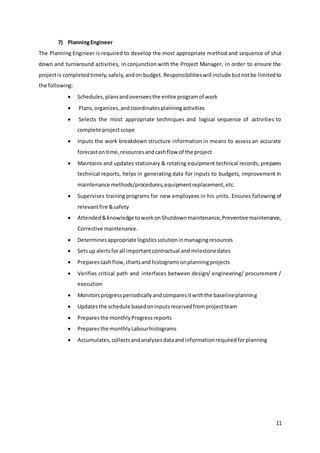 11
7) PlanningEngineer
The Planning Engineer is required to develop the most appropriate method and sequence of shut
down and turnaround activities, in conjunction with the Project Manager, in order to ensure the
projectis completedtimely,safely,andon budget. Responsibilitieswill include butnotbe limitedto
the following:
 Schedules,plansandoverseesthe entire programof work
 Plans,organizes,andcoordinatesplanningactivities
 Selects the most appropriate techniques and logical sequence of activities to
complete projectscope
 Inputs the work breakdown structure information in means to assess an accurate
forecaston time,resourcesandcashflow of the project
 Maintains and updates stationary & rotating equipment technical records, prepares
technical reports, helps in generating data for inputs to budgets, improvement in
maintenance methods/procedures,equipmentreplacement,etc.
 Supervises training programs for new employees in his units. Ensures following of
relevantfire &safety
 Attended&knowledge toworkonShutdownmaintenance,Preventivemaintenance,
Corrective maintenance.
 Determinesappropriate logisticssolutioninmanagingresources
 Setsup alertsforall importantcontractual and milestonedates
 Preparescashflow,chartsand histogramsonplanningprojects
 Verifies critical path and interfaces between design/ engineering/ procurement /
execution
 Monitorsprogressperiodicallyandcomparesitwiththe baselineplanning
 Updatesthe schedule basedoninputsreceivedfromprojectteam
 Preparesthe monthlyProgressreports
 Preparesthe monthlyLabourhistograms
 Accumulates,collectsandanalysesdataandinformationrequiredforplanning
 