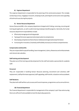 12
8) EngineerDepartment
The engineer department is responsible for the planning of the construction project. This includes
conductingsurveys,engaginginresearch,analysingresults,planningthe constructionandsupporting
all technical issuesduringthe projects.
9) Human Resource Department
Human Resources(HR) is the company department charged with finding, screening, recruiting and
training job applicants, as well as administering employee-benefit programs. Generally, the human
resourcesdepartmentresponsibilities include:
 Effectivelymanagingandutilizingpeople
 Typingperformance appraisal andcompensationtocompetencies
 Developingcompetenciesthatenhance individualandorganizationalperformance
 Increasingthe innovation,Creativelyandflexibilitynecessarytoenhance competitiveness
Compensationand benefits
Theyare responsibleforpayroll handling,leavemanagement,claims,allowancesandreimbursements
and interestrate subsidies.
Staff training and development
They plan out all the trainings and development for the staff and studies sponsorship for academic
staff.
Personnel
They are responsible in handling Human Resource planning, recruitment and selection, staff
replacement,staffperformance appraisal,staff upgrading,staff transfer,relocation andsecondment.
Staff Relations
Theydeal withstaff welfare suchassoscoand funeral expenses,programmessuchasannual dinner.
10) Financial department
The financial department is responsible for management of the company’s cash flow and ensuring
there are sufficientfundsavailable tomeetthe daytoday payments.
 
