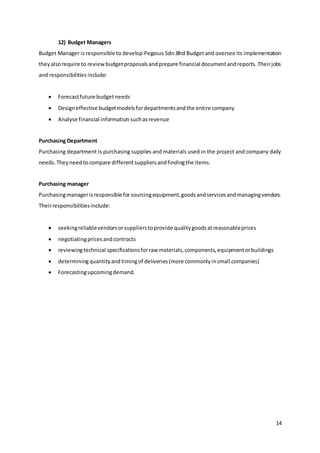 14
12) Budget Managers
Budget Manager is responsible to develop Pegasus Sdn.Bhd Budgetand oversee its implementation
they alsorequire to reviewbudgetproposalsandprepare financial documentandreports.Theirjobs
and responsibilities include:
 Forecastfuture budgetneeds
 Designeffective budgetmodelsfordepartmentsandthe entire company
 Analyse financial information suchasrevenue
Purchasing Department
Purchasing department is purchasing supplies and materials used in the project and company daily
needs.Theyneedtocompare differentsuppliersandfindingthe items.
Purchasing manager
Purchasingmanagerisresponsible forsourcingequipment,goodsandservicesandmanagingvendors.
Theirresponsibilitiesinclude:
 seekingreliablevendorsorsupplierstoprovide qualitygoodsatreasonableprices
 negotiatingpricesandcontracts
 reviewingtechnical specificationsforraw materials,components,equipmentorbuildings
 determiningquantityandtimingof deliveries(more commonlyinsmall companies)
 Forecastingupcomingdemand.
 