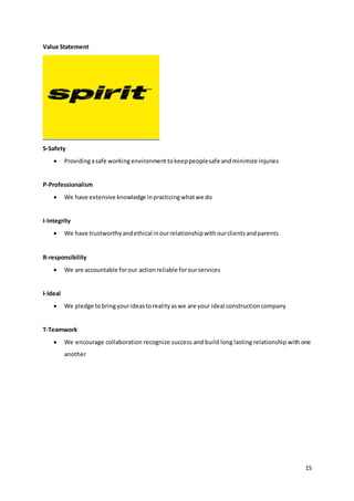 15
Value Statement
S-Safety
 Providingasafe workingenvironment tokeeppeoplesafe andminimize injuries
P-Professionalism
 We have extensive knowledge inpracticingwhatwe do
I-Integrity
 We have trustworthyandethical inourrelationshipwithourclientsandparents
R-responsibility
 We are accountable forour actionreliable forourservices
I-Ideal
 We pledge tobringyourideastorealityaswe are your ideal constructioncompany
T-Teamwork
 We encourage collaboration recognize success and build long lasting relationship with one
another
 