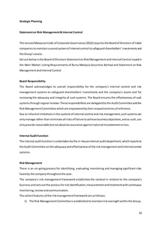 16
Strategic Planning
Statementon Risk Management& Internal Control
The revisedMalaysianCode of Corporate Governance (2012) requiresthe Boardof Directorsof listed
companiestomaintainasoundsystemof internalcontrol tosafeguardshareholders’ investmentsand
the Group’sassets.
Setout belowisthe Boardof DirectorsStatementonRiskManagementandInternal Control issuedin
the Main Market Listing Requirements of Bursa Malaysia Securities Berhad and Statement on Risk
ManagementandInternal Control
Board Responsibility
The Board acknowledges its overall responsibility for the company’s internal control and risk
management systems to safeguard shareholders’ investments and the company’s assets and for
reviewing the adequacy and integrity of such systems. The Board ensures the effectiveness of such
systemsthroughregularreviews.Theseresponsibilitiesare delegatedtothe AuditCommitteeandthe
RiskManagementCommittee whichare empoweredbytheirrespectivetermsof reference.
Due to inherentlimitationsinthe systemsof internal control andriskmanagement,suchsystemscan
onlymanage rather than eliminate all risksof failure toachieve businessobjectives,andas such,can
onlyprovide reasonable butnotabsolute assurance againstmaterialmisstatementorloss.
Internal AuditFunction
The internal auditfunctionisundertakenbythe in-houseinternal auditdepartment,whichreportsto
the AuditCommittee onthe adequacyandeffectivenessof the riskmanagementandinternalcontrol
systems.
Risk Management
There is an on-going process for identifying, evaluating, monitoring and managing significant risks
facedby the companythroughoutthe year.
The company’s risk management framework establishes the context in relation to the company’s
businessandsetsoutthe processforriskidentification,measurementandtreatmentwithcontinuous
monitoring,review andcommunication.
The salientfeaturesof the riskmanagementframeworkare asfollows:
1) The Risk ManagementCommitteeisestablished tomaintainriskoversightwithinthe Group.
 