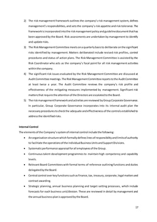 17
2) The risk management framework outlines the company’s risk management system, defines
management’s responsibilities, and sets the company’s risk appetite and risk tolerance. The
frameworkisincorporatedintothe riskmanagementpolicyandguidelinedocumentthathas
been approved by the Board. Risk assessments are undertaken by management to identify
and update risks.
3) The RiskManagementCommittee meetsona quarterlybasisto deliberate onthe significant
risks identified by management. Matters deliberated include revised risk profiles, control
procedures and status of action plans. The Risk Management Committee is assisted by the
Risk Coordinator who acts as the company’s focal point for all risk management activities
withinthe company.
4) The significant risk issues evaluated by the Risk Management Committee are discussed at
AuditCommittee meetings.The RiskManagementCommitteereportstothe AuditCommittee
at least twice a year. The Audit Committee reviews the company’s risk profile and
effectiveness of the mitigating measures implemented by management. Significant risk
mattersthat require the attentionof the Directorsare escalatedtothe Board.
5) The riskmanagementframeworkandactivitiesare reviewed byGroupCorporate Governance.
In particular, Group Corporate Governance incorporates into its internal audit plan the
necessaryprocedurestocheckthe adequate andeffectivenessof the controlsestablishedto
addressthe identifiedrisks.
Internal Control
The elementsof the Company’ssystemof internal control include the following:
 Anorganisationstructure whichformallydefineslinesof responsibilityandlimitsof authority
to facilitate the operationsof the individualBusinessUnitsandSupportDivisions.
 Systematicperformance appraisal forall employeesof the Group.
 Continuous talent development programmes to maintain high competency and capability
levels.
 Relevant Board Committeeswith formal terms of reference outlining functions and duties
delegatedbythe Board.
 Central control overkeyfunctionssuchasfinance,tax, treasury,corporate,legal mattersand
contract awarding.
 Strategic planning, annual business planning and target-setting processes, which include
forecasts for each business unit/division. These are reviewed in detail by management and
the annual businessplanisapprovedbythe Board.
 