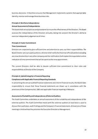 19
business decisions. It therefore ensures that Management implements systems that appropriately
identify,monitorandmanage these businessrisks.
Principle 2: Reinforce Independence
Annual AssessmentofIndependence
The boardshall setoutpoliciesandprocedurestoensurethe effectivenessof the Directors.The Board
assesses the independence of the Directors annually, taking into account the Director’s ability to
exercise independentjudgementatall times.
Principle 3: Foster Commitment
Time Commitment
Directors are expected to give sufficienttime and attention to carry out their responsibilities. The
Board Charter sets out a policywhere a directorshall notifythe Chairmanofficiallybefore accepting
any newdirectorshipinany othercompanyand the notificationshall explainthe expectationandan
indicationof time commitmentthatwill be spentonthe new appointment.
The current Directors shall be able to devote sufficient time commitment to their roles and
responsibilitiesasDirectorof the Company.
Principle 4: UpholdIntegrity inFinancial Reporting
Compliance withApplicable Financial Reporting Standards
In presenting the annual audited financial statements and interim financial results, the Board takes
responsibility to ensure that these financial statements are drawn up in accordance with the
provisionsof the CompaniesAct,1965 and applicable financial reportinginMalaysia.
AssessmentofSuitabilityand Independence ofExternal Auditors
The Audit Committee undertakes an annual assessment of the suitability and independence of the
external auditors. The Audit Committee meets with the external auditors at least twice a year to
discusstheirauditplan,audit findingsandthe Company’sfinancial statements.Atleastone of these
meetingsisheldwithoutthe presence the Executive DirectorsorManagement.
 
