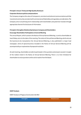 20
Principle 5: Ensure Timelyand High Quality Disclosure
Corporate disclosure policiesandprocedures
The Companyrecognise the value of transparent,consistentandcoherentcommunicationswiththe
investmentcommunityconsistentwithcommercialconfidentialityandregulatoryconsiderations.The
Company aims to build long-term relationships with shareholders and potential investors through
appropriate channelsfordisclosure of information.
Principle 6: StrengthenRelationship betweenCompanyand Shareholders
Encourage ShareholdersParticipation at General Meeting
The annual Report, which contains the Notice of Annual General Meeting, is sent to shareholders at
least21days prior to the date of the meeting.The notice of Annual General Meeting,whichsetsout
the business to be transacted at the Annual General Meeting, is also published in a major local
newspaper, items of special business included in the Notice of Annual General Meeting will be
accompaniedbyan explanationof proposedresolution.
At eachmeeting,shareholders are able toparticipate inthe questionsandanswerssessioninrespect
of the matters listed in the Notice of Annual General Meeting. There is no time limitation for
shareholderstoraise questionsandtosolicitrepliesfromthe Board.
SWOT Analysis
SWOT Analysisof PegasusConstructionSdnBhd
Strengths Weaknesses
 