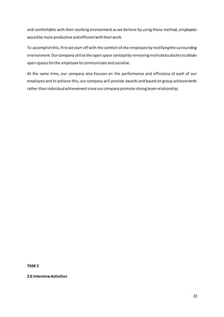 22
and comfortable with their working environment as we believe by using these method, employees
wouldbe more productive andefficientwiththeirwork.
To accomplishthis,firstwe start off with the comfort of the employee byrectifyingthe surrounding
environment.Ourcompanyutilize the openspace conceptby removingrestrictedcubiclestoobtain
openspacesforthe employee tocommunicate andsocialise.
At the same time, our company also focuses on the performance and efficiency of each of our
employee and to achieve this, our company will provide awards and based on group achievements
rather thanindividualachievementsince ourcompanypromote strongteamrelationship.
TASK 2
2.0 InterviewActivities
 