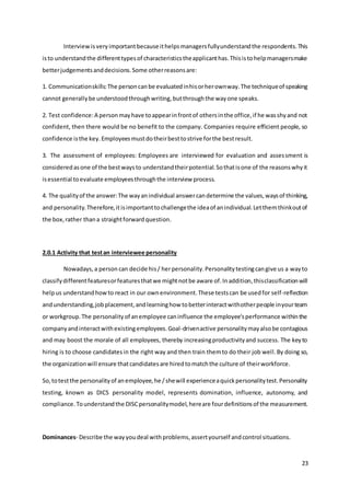 23
Interviewisveryimportantbecauseithelpsmanagersfullyunderstandthe respondents.This
isto understandthe differenttypesof characteristicstheapplicanthas.Thisistohelpmanagersmake
betterjudgementsanddecisions.Some otherreasonsare:
1. Communicationskills:The personcanbe evaluatedinhisorherownway.The techniqueof speaking
cannot generallybe understoodthroughwriting,butthroughthe wayone speaks.
2. Test confidence:A personmayhave toappearinfrontof othersinthe office,if he wasshyand not
confident, then there would be no benefit to the company. Companies require efficient people, so
confidence isthe key.Employeesmustdotheirbesttostrive forthe bestresult.
3. The assessment of employees: Employees are interviewed for evaluation and assessment is
consideredasone of the bestwaysto understandtheirpotential.Sothatisone of the reasonswhyit
isessential toevaluate employeesthroughthe interview process.
4. The qualityof the answer:The wayanindividual answercandetermine the values,waysof thinking,
and personality.Therefore,itisimportanttochallengethe ideaof anindividual.Letthemthinkoutof
the box,rather thana straightforwardquestion.
2.0.1 Activity that testan interviewee personality
Nowadays,a person can decide his/ herpersonality.Personalitytestingcangive us a wayto
classifydifferentfeaturesorfeaturesthatwe mightnotbe aware of.Inaddition,thisclassificationwill
helpus understandhowto react in our ownenvironment.These testscan be usedfor self-reflection
andunderstanding,jobplacement,andlearninghow tobetterinteractwithotherpeople inyourteam
or workgroup.The personalityof anemployee caninfluence the employee'sperformance withinthe
companyandinteractwithexistingemployees.Goal-drivenactive personalitymayalsobe contagious
and may boost the morale of all employees, thereby increasingproductivityand success. The keyto
hiring is to choose candidatesin the right way and then train themto do their job well.By doing so,
the organizationwill ensure thatcandidatesare hiredtomatchthe culture of theirworkforce.
So,totestthe personalityof anemployee,he /shewill experienceaquickpersonalitytest.Personality
testing, known as DICS personality model, represents domination, influence, autonomy, and
compliance.Tounderstandthe DISCpersonalitymodel,hereare fourdefinitionsof the measurement.
Dominances- Describe the wayyoudeal withproblems,assertyourself andcontrol situations.
 