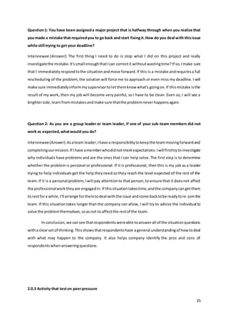 25
Question1: You have been assigneda major project that is halfway through when you realize that
you made a mistake that requiredyou to go back and start fixingit.How do you deal with thisissue
while still trying to get your deadline?
Interviewee (Answer): The first thing I need to do is stop what I did on this project and really
investigatethe mistake.It'ssmall enoughthatIcan correctit withoutwastingtime?If so,Imake sure
that I immediatelyrespondtothe situationandmove forward.If this is a mistake andrequiresa full
rescheduling of the problem, the solution will force me to approach or even miss my deadline. I will
make sure immediatelyinformmysupervisortoletthemknow what's goingon.If thismistake isthe
result of my work, then my job will become very painful, so I have to be clean. Even so, I will see a
brighterside,learnfrommistakesandmake sure thatthe problemneverhappensagain.
Question 2: As you are a group leader or team leader, if one of your sub-team members did not
work as expected,whatwould you do?
Interviewee(Answer):Asateam leader,Ihave a responsibilitytokeepthe teammovingforwardand
completingourmission.If Ihave amemberwhodidnotmeetexpectations.Iwillfirsttrytoinvestigate
why individuals have problems and are the ones that I can help solve. The first step is to determine
whether the problem is personal or professional. If it is professional, then this is my job as a leader
trying to help individuals get the help theyneed so they reach the level expected of the rest of the
team.If it is a personal problem,Iwill pay attentionto that person,to ensure that it doesnot affect
the professionalworktheyare engagedin.If thissituationtakestime,andthe companycangetthem
to restfora while,I'll arrange forthemtodeal withthe issue andcome backtobe readytore-jointhe
team. If this situation takes longer than the company can allow, I will try to advise the individual to
solve the problemthemselves,soasnot to affectthe restof the team.
In conclusion,we cansee thatrespondentswereable toanswerall of the situationquestions
witha clearsetof thinking.Thisshowsthatrespondentshave ageneral understandingof how todeal
with what may happen to the company. It also helps company identify the pros and cons of
respondentswhenansweringquestions.
2.0.3 Activity that teston peerpressure
 