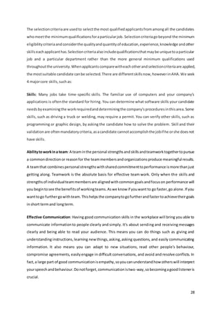 28
The selectioncriteriaare usedto selectthe most qualifiedapplicantsfromamongall the candidates
whomeetthe minimumqualificationsforaparticularjob. Selectioncriteriagobeyond the minimum
eligibilitycriteriaandconsiderthe qualityandquantityof education,experience,knowledge andother
skillseachapplicanthas.Selectioncriteriaalsoincludequalificationsthatmaybe uniquetoaparticular
job and a particular department rather than the more general minimum qualifications used
throughoutthe university.Whenapplicantscomparewitheachotherandselectioncriteriaare applied,
the mostsuitable candidate canbe selected.There are differentskillsnow,howeverinAHA.We seek
4 majorcore skills,suchas:
Skills: Many jobs take time-specific skills. The familiar use of computers and your company's
applications is oftenthe standard for hiring. You can determine what software skills your candidate
needsbyexaminingthe workrequiredanddeterminingthe company'sproceduresinthisarea.Some
skills, such as driving a truck or welding, may require a permit. You can verify other skills, such as
programming or graphic design, by asking the candidate how to solve the problem. Skill and their
validationare oftenmandatorycriteria,asacandidate cannotaccomplishthe jobif he orshe doesnot
have skills.
Abilitytoworkina team:A teaminthe personal strengthsandskillsandteamworktogethertopursue
a commondirection or reasonfor the teammembersand organizationsproduce meaningful results.
A teamthat combinespersonal strengthswithsharedcommitmenttoperformance ismore thanjust
getting along. Teamwork is the absolute basis for effective team work. Only when the skills and
strengthsof individualteammembersare alignedwithcommongoalsandfocuson performance will
you begintosee the benefitsof workingteams.Aswe know if youwant to go faster,go alone.If you
wanttogo furthergowithteam.Thishelps the companytogofurtherandfastertoachievetheirgoals
inshort termand longterm.
Effective Communication: Having good communication skills in the workplace will bring you able to
communicate informationto people clearly and simply. It's about sending and receiving messages
clearly and being able to read your audience. This means you can do things such as giving and
understanding instructions,learning new things,asking,asking questions, and easily communicating
information. It also means you can adapt to new situations, read other people's behaviour,
compromise agreements, easilyengage in difficult conversations, and avoid and resolve conflicts. In
fact,a large part of good communicationisempathy,soyoucanunderstandhow otherswill interpret
yourspeechandbehaviour.Donotforget,communicationistwo-way,sobecomingagoodlisteneris
crucial.
 