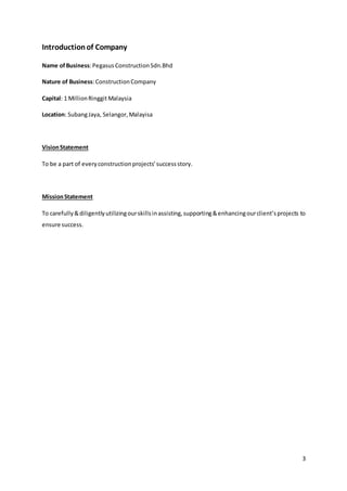 3
Introductionof Company
Name ofBusiness:Pegasus ConstructionSdn.Bhd
Nature of Business:ConstructionCompany
Capital: 1 MillionRinggitMalaysia
Location: SubangJaya, Selangor,Malayisa
VisionStatement
To be a part of everyconstructionprojects’successstory.
MissionStatement
To carefully&diligentlyutilizingourskillsinassisting,supporting&enhancingourclient’sprojects to
ensure success.
 