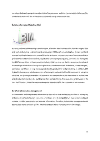 32
mentioned above improve the productivity of our company and therefore result in higher profits.
Glodonalsoshortenedthe initialconstructiontime,savingconstructioncosts.
BuildingInformationModelling(BIM)
Building Information Modelling is an intelligent,3D model-basedprocess that providesinsight, tools
and tools to building, engineering and construction (AEC) professionals to plan, design, build and
manage buildinginfrastructuresmore efficiently.Designers,engineersandmanufacturersuse BIMto
provide the world'smostinnovative projects.BIMcanhelpimprovequality,savetimeandmoneyinto
the 2017 competition.Inthe constructionindustry,BIMcan helpyou digitize aconstructionsite and
relate designinformationtodesignthroughconstructionandhandover.Inaddition,itusesintelligent,
connected word flows to help improve predictability, productivity and profitability. In addition, BIM
links all industriesand collaborates more effectively throughout the life of the project. By using this
software,the quantitysurveyorwe canprovidetoourcompanymeasuresthenumberof architectural
and structural elements in the building in a short period of time. This saves time and thus saves the
cost itself.Inshort,thissoftware providesagreatopportunityforthe expansionof ourcompany.
3.2 What is InformationManagement?
In this modern and complex era, information plays a crucial role in everyorganization.If a company
or business wishes to have an economic advantages over its competitors, it must know how to get
reliable, reliable, appropriate, and accurate information. Therefore, information management must
be includedinone companygetthisinformationtocreate its owncompetitiveadvantages.
 
