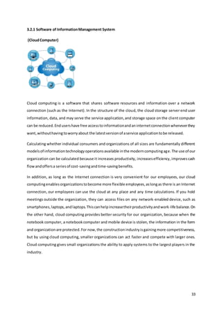 33
3.2.1 Software of InformationManagement System
(CloudComputer)
Cloud computing is a software that shares software resources and information over a network
connection (such as the Internet). In the structure of the cloud, the cloud storage server end user
information, data, and may serve the service application,and storage space on the client computer
can be reduced.Endusershave free accesstoinformationandaninternetconnectionwheneverthey
want,withouthaving toworryabout the latestversionof aservice applicationtobe released.
Calculating whether individual consumers and organizations of all sizes are fundamentally different
modelsof informationtechnologyoperationsavailable inthe moderncomputingage.The use of our
organization can be calculated because it increases productivity, increasesefficiency, improvescash
flowandoffersa seriesof cost-savingandtime-savingbenefits.
In addition, as long as the Internet connection is very convenient for our employees, our cloud
computingenablesorganizationstobecome more flexible employees,aslongas there is an Internet
connection, our employees can use the cloud at any place and any time calculations. If you hold
meetings outside the organization, they can access files on any network-enabled device, such as
smartphones,laptops,andlaptops.Thiscanhelpincreasetheirproductivityandwork-life balance.On
the other hand, cloud computing provides better security for our organization, because when the
notebook computer, a notebookcomputer and mobile device is stolen, the information in the form
and organizationare protected.For now,the constructionindustryisgainingmore competitiveness,
but by using cloud computing, smaller organizations can act faster and compete with larger ones.
Cloud computing gives small organizations the ability to apply systems to the largest players in the
industry.
 