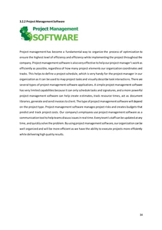 34
3.2.2 Project ManagementSoftware
Project management has become a fundamental way to organize the process of optimization to
ensure the highest level of efficiency and efficiency while implementing the project throughout the
company.Projectmanagementsoftware isalsoveryeffective tohelpourproject manager’sworkas
efficiently as possible, regardlessof how many project elements our organization coordinates and
tracks. This helps to define a project schedule, which is very handy for the project manager in our
organizationas it can be used to map project tasksand visuallydescribe taskinteractions.There are
several types of project management software applications.A simple project management software
has very limited capabilitiesbecause it can only schedule tasks and signatures,and a more powerful
project management software can help create estimates, track resource times, act as document
libraries,generate andsendinvoicestoclient.The type of projectmanagementsoftware will depend
on the project type. Project management software manages project risks and creates budgets that
predict and track project costs. Our company's employees use project management software as a
communicationtool tohelpteamsdiscussissuesinreal time.Everyteam'sstaffcanbe updatedatany
time,andquicklysolve the problem.Byusingprojectmanagementsoftware,ourorganizationcanbe
well organizedand will be more efficient as we have the ability to execute projects more efficiently
while deliveringhighqualityresults.
 