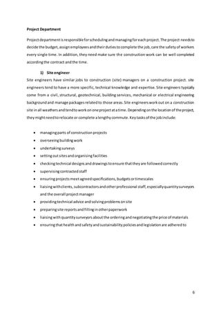 6
Project Department
Projectdepartmentisresponsibleforschedulingandmanagingforeachproject.The project needsto
decide the budget,assignemployeesandtheirdutiestocomplete the job,care the safetyof workers
every single time. In addition, they need make sure the construction work can be well completed
accordingthe contract andthe time.
1) Site engineer
Site engineers have similar jobs to construction (site) managers on a construction project. site
engineers tend to have a more specific, technical knowledge and expertise. Site engineers typically
come from a civil, structural, geotechnical, building services, mechanical or electrical engineering
backgroundand manage packagesrelatedto those areas.Site engineersworkout on a construction
site inall weathersandtendtoworkononeprojectatatime.Dependingonthe locationof theproject,
theymightneedtorelocate or complete alengthycommute.Keytasksof the jobinclude:
 managingparts of constructionprojects
 overseeingbuildingwork
 undertakingsurveys
 settingoutsitesandorganisingfacilities
 checkingtechnical designsanddrawingstoensure thattheyare followedcorrectly
 supervisingcontractedstaff
 ensuringprojectsmeetagreedspecifications,budgetsortimescales
 liaisingwithclients, subcontractorsandotherprofessional staff,especiallyquantitysurveyors
and the overall projectmanager
 providingtechnical advice andsolvingproblemsonsite
 preparingsite reportsandfillinginotherpaperwork
 liaisingwithquantitysurveyorsabout the orderingandnegotiatingthe price of materials
 ensuringthathealthandsafetyandsustainabilitypoliciesandlegislationare adheredto
 