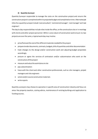 7
2) Quantity Surveyor
Quantity Surveyor responsible to manage the costs on the construction project and ensure the
constructionprojectiscompletedwithinitsprojectedbudgetandcompletedontime.Alternativejob
titlesforaquantitysurveyorinclude‘costconsultant’,‘commercialmanager’,‘costmanager’and‘cost
engineer’.
The day to day responsibilitiesinclude rolesinside the office,onthe constructionsite or in meetings
with clients and other project personnel. While is very nature of construction work ensure no two
projectsare everthe same,a typical workday may involve:
 price/forecastthe cost of the differentmaterialsneededforthe project
 prepare tenderdocuments,contracts,budgets,billsof quantitiesandotherdocumentation
 track changes to the design and/or construction work and adjusting budget projections
accordingly
 procure or agree the services of contractors and/or subcontractors who work on the
constructionof the project
 measure andvalue the workdone onsite
 pay subcontractors
 liaise with the client and other construction professionals, such as site managers, project
managersand site engineers
 selectand/orsource constructionmaterials
 write reports
Quantity surveyors may choose to specialize in specific area of construction industry and focus on
areas like property taxation, costing advice, maintenance of existing buildings and application to
fundingsources.
 