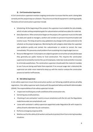 8
3) Civil ConstructionSupervisor
A Civil construction supervisor monitors ongoing construction to ensure that the work is being done
correctlyand the projectstayson schedule.Theyalsoensure thatall equipmentisworkingproperly.
The dutiesof civil constructionsupervisorinclude:
 Scheduling- At the beginning of the project, the supervisor must establish the job schedule,
whichincludessettingcompletiongoalsforsubcontractorsanddeliverydatesfor materials
 DailyOperations- Afterconstructionbeginsonthe project,the supervisormustvisitthe work
site daily and speak to managers, workers and vendors to prevent miscommunication and
resolve issues.Thishelpsall partiesstayupdatedonanychangestothe plansandstickto the
schedule as the project progresses. Monitoring the job's progress daily helps the supervisor
spot problems quickly and contact the subcontractor or vendor to correct the issue
immediately.Thispreventsasmall problemfrom escalatingintoalarge budgetoverrun.
 Resource Management-Civil projectsare subjecttogreaterscrutinythanprivatejobsbecause
they generally use public money to fund construction. This requires the construction
supervisortoconstantlymonitorthe use of employees,materials,fundsandotherresources
to eliminate wastefulness.The construction supervisor should watch the material inventory
to see if any are being used faster than expected. If an unusual usage rate is detected, the
supervisor can order more material to keep up with the need or analyse the construction
processto lookforinefficiencies.
4) Site Safety Supervisor
A site safety supervisor ensure that construction workers are following establish policies ad safety
regulations. Site safety supervisor work closely with Occupational Safety and Health Administration
(OSHA).The responsibilitiesof site safetysupervisorinclude:
 Inspectand rectifyinganyunsafe conditionsatthe constructionsite;
 Correctinganyunsafe practices;
 Checking of sub-contractors’ work to ensure compliance with the Act and the Regulations
made thereunderare compliedwith,and
 Liaise with contractor’s safety supervisors appointed under Regulation26 with respect to
safetyof workundertakenbysub-contractors.
 Performsemergencyresponsedrills
 Watchesout forthe safetyof all workersandworkstoprotectthemfromenteringhazardous
situations
 