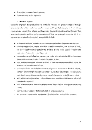 9
 Respondstoemployees’safetyconcerns
 Promotessafe practicesatjobsite
5) Structural Engineer
Structural engineers design structures to withstand stresses and pressure imposed through
environmental conditionsandhumanuse. Theyensure buildingandotherstructures do not deflect,
rotate,vibrate excessivelyorcollapse and they remainstable and secure throughouttheiruse.They
also examine existing buildings and structures to test if they are structurally sound and still fit for
purpose.Asa structural engineer,theirresponsibilitiesinclude:
 analyse configurationsof the basicstructural componentsof abuildingorotherstructure;
 calculate the pressures, stresses and strains that each component, such as a beam or lintel,
will experience from other parts of the structure due to human use or environmental
pressuressuchas weatherorearthquakes;
 consider the strength of various materials, e.g. timber, concrete,steel and brick, to see how
theirinclusionmaynecessitate achange of structural design;
 liaise withotherdesigners,includingarchitects,toagree onsafe designsandtheirfitwiththe
aestheticconceptof the construction;
 examine structures at risk of collapse and advising how to improve their structural integrity,
suchas recommendingremovalorrepairof defectivepartsorrebuildingthe entirestructure;
 make drawings,specificationsandcomputermodelsof structuresforbuildingcontractors;
 workwithgeotechnical engineerstoinvestigate groundconditionsandanalyse resultsof soil
sample andin-situtests;
 liaise with construction contractors to ensure that newly erected buildings are structurally
sound;
 applyexpertknowledgeof the forcesthatact on variousstructures;
 Use computersandcomputer-aideddesign(CAD) technologyforsimulationpurposes.
 