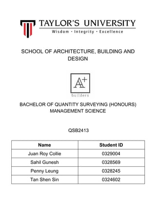 SCHOOL​ ​OF​ ​ARCHITECTURE,​ ​BUILDING​ ​AND
DESIGN
BACHELOR​ ​OF​ ​QUANTITY​ ​SURVEYING​ ​(HONOURS)
MANAGEMENT​ ​SCIENCE
​ ​QSB2413
Name Student​ ​ID
Juan​ ​Roy​ ​Collie 0329004
Sahil​ ​Gunesh 0328569
Penny​ ​Leung 0328245
Tan​ ​Shen​ ​Sin 0324602
 