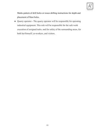 Marks​ ​pattern​ ​of​ ​drill​ ​holes​ ​or​ ​issues​ ​drilling​ ​instructions​ ​for​ ​depth​ ​and
placement​ ​of​ ​blast​ ​holes.
● Quarry​ ​operator​ ​-​ ​The​ ​quarry​ ​operator​ ​will​ ​be​ ​responsible​ ​for​ ​operating
industrial​ ​equipment.​ ​This​ ​role​ ​will​ ​be​ ​responsible​ ​for​ ​the​ ​safe​ ​work
execution​ ​of​ ​assigned​ ​tasks,​ ​and​ ​for​ ​safety​ ​of​ ​the​ ​surrounding​ ​areas,​ ​for
both​ ​her/himself,​ ​co-workers,​ ​and​ ​visitors.
11
 