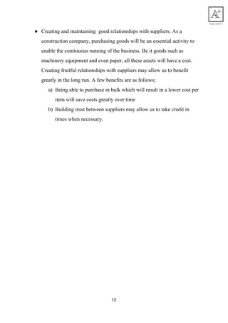 ● Creating​ ​and​ ​maintaining​ ​​ ​good​ ​relationships​ ​with​ ​suppliers.​ ​As​ ​a
construction​ ​company,​ ​purchasing​ ​goods​ ​will​ ​be​ ​an​ ​essential​ ​activity​ ​to
enable​ ​the​ ​continuous​ ​running​ ​of​ ​the​ ​business.​ ​Be​ ​it​ ​goods​ ​such​ ​as
machinery​ ​equipment​ ​and​ ​even​ ​paper,​ ​all​ ​these​ ​assets​ ​will​ ​have​ ​a​ ​cost.
Creating​ ​fruitful​ ​relationships​ ​with​ ​suppliers​ ​may​ ​allow​ ​us​ ​to​ ​benefit
greatly​ ​in​ ​the​ ​long​ ​run.​ ​A​ ​few​ ​benefits​ ​are​ ​as​ ​follows;
a) Being​ ​able​ ​to​ ​purchase​ ​in​ ​bulk​ ​which​ ​will​ ​result​ ​in​ ​a​ ​lower​ ​cost​ ​per
item​ ​will​ ​save​ ​costs​ ​greatly​ ​over​ ​time
b) Building​ ​trust​ ​between​ ​suppliers​ ​may​ ​allow​ ​us​ ​to​ ​take​ ​credit​ ​in
times​ ​when​ ​necessary.
 
 
13
 