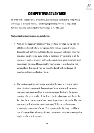 COMPETITIVE​ ​ADVANTAGE 
In​ ​order​ ​to​ ​be​ ​successful​ ​as​ ​a​ ​business,​ ​establishing​ ​a​ ​​ ​sustainable​ ​competitive
advantage​ ​is​ ​a​ ​crucial​ ​factor.​ ​The​ ​strategic​ ​planning​ ​process​ ​is​ ​one​ ​aimed
towards​ ​building​ ​our​ ​competitive​ ​advantage​ ​at​ ​A+​ ​Builders.
Our​ ​competitive​ ​advantages​ ​are​ ​as​ ​follows:
● With​ ​all​ ​the​ ​necessary​ ​machinery​ ​that​ ​we​ ​have​ ​invested​ ​in,​ ​we​ ​will​ ​be
able​ ​to​ ​produce​ ​all​ ​of​ ​our​ ​own​ ​products​ ​to​ ​be​ ​used​ ​in​ ​construction.
Products​ ​such​ ​as​ ​Cement,​ ​blocks,​ ​bricks,​ ​macadam​ ​and​ ​many​ ​other​ ​raw
materials​ ​have​ ​become​ ​quite​ ​costly​ ​to​ ​purchase.​ ​By​ ​investing​ ​in​ ​all​ ​the
machinery​ ​such​ ​as​ ​crushers​ ​and​ ​blasting​ ​equipment​ ​great​ ​long​ ​term​ ​cost
savings​ ​can​ ​be​ ​made.This​ ​competitive​ ​advantage​ ​is​ ​a​ ​sustainable​ ​one
especially​ ​in​ ​this​ ​industry​ ​as​ ​we​ ​won’t​ ​be​ ​faced​ ​with​ ​the​ ​burden​ ​of
purchasing​ ​these​ ​goods​ ​at​ ​any​ ​time.
● Our​ ​next​ ​competitive​ ​advantage​ ​again​ ​involves​ ​our​ ​investment​ ​in​ ​the
most​ ​high​ ​tech​ ​equipment.​ ​Economies​ ​of​ ​scale​ ​arises​ ​with​ ​increased
output​ ​of​ ​a​ ​product​ ​resulting​ ​in​ ​cost​ ​advantages.​ ​Basically​ ​the​ ​greater
quantity​ ​of​ ​a​ ​good​ ​produced,​ ​the​ ​lower​ ​the​ ​fixed​ ​cost​ ​per​ ​unit​ ​due​ ​to​ ​the
fact​ ​that​ ​these​ ​cost​ ​are​ ​spread​ ​out​ ​over​ ​a​ ​large​ ​number​ ​of​ ​goods.​ ​The​ ​new
machinery​ ​will​ ​allow​ ​for​ ​greater​ ​output​ ​of​ ​different​ ​products​ ​thus
resulting​ ​in​ ​economies​ ​of​ ​scale.​ ​This​ ​operational​ ​efficiency​ ​could​ ​be​ ​a
crucial​ ​competitive​ ​advantage​ ​for​ ​our​ ​company​ ​as​ ​many​ ​other​ ​companies
might​ ​not​ ​be​ ​practicing​ ​this.
14
 