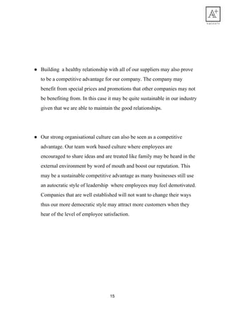 ● Building​ ​​ ​a​ ​healthy​ ​relationship​ ​with​ ​all​ ​of​ ​our​ ​suppliers​ ​may​ ​also​ ​prove
to​ ​be​ ​a​ ​competitive​ ​advantage​ ​for​ ​our​ ​company.​ ​The​ ​company​ ​may
benefit​ ​from​ ​special​ ​prices​ ​and​ ​promotions​ ​that​ ​other​ ​companies​ ​may​ ​not
be​ ​benefiting​ ​from.​ ​In​ ​this​ ​case​ ​it​ ​may​ ​be​ ​quite​ ​sustainable​ ​in​ ​our​ ​industry
given​ ​that​ ​we​ ​are​ ​able​ ​to​ ​maintain​ ​the​ ​good​ ​relationships.
● Our​ ​strong​ ​organisational​ ​culture​ ​can​ ​also​ ​be​ ​seen​ ​as​ ​a​ ​competitive
advantage.​ ​Our​ ​team​ ​work​ ​based​ ​culture​ ​where​ ​employees​ ​are
encouraged​ ​to​ ​share​ ​ideas​ ​and​ ​are​ ​treated​ ​like​ ​family​ ​may​ ​be​ ​heard​ ​in​ ​the
external​ ​environment​ ​by​ ​word​ ​of​ ​mouth​ ​and​ ​boost​ ​our​ ​reputation.​ ​This
may​ ​be​ ​a​ ​sustainable​ ​competitive​ ​advantage​ ​as​ ​many​ ​businesses​ ​still​ ​use
an​ ​autocratic​ ​style​ ​of​ ​leadership​ ​​ ​where​ ​employees​ ​may​ ​feel​ ​demotivated.
Companies​ ​that​ ​are​ ​well​ ​established​ ​will​ ​not​ ​want​ ​to​ ​change​ ​their​ ​ways
thus​ ​our​ ​more​ ​democratic​ ​style​ ​may​ ​attract​ ​more​ ​customers​ ​when​ ​they
hear​ ​of​ ​the​ ​level​ ​of​ ​employee​ ​satisfaction.
 
15
 