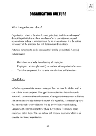 ORGANISATION​ ​CULTURE 
What​ ​is​ ​organisation​ ​culture?
Organisation​ ​culture​ ​is​ ​the​ ​shared​ ​values,​ ​principles,​ ​traditions​ ​and​ ​ways​ ​of
doing​ ​things​ ​that​ ​influence​ ​how​ ​members​ ​of​ ​an​ ​organisation​ ​act.​ ​A​ ​good
organisational​ ​culture​ ​is​ ​very​ ​important​ ​for​ ​an​ ​organisation​ ​as​ ​it​ ​is​ ​the​ ​unique
personality​ ​of​ ​the​ ​company​ ​that​ ​will​ ​distinguish​ ​it​ ​from​ ​others.
Naturally​ ​our​ ​aim​ ​is​ ​to​ ​have​ ​a​ ​strong​ ​culture​ ​among​ ​all​ ​members.​ ​A​ ​strong
culture​ ​means:
·​ ​​ ​​ ​​ ​​ ​​ ​​ ​​ ​​ ​Our​ ​values​ ​are​ ​widely​ ​shared​ ​among​ ​all​ ​employees
·​ ​​ ​​ ​​ ​​ ​​ ​​ ​​ ​​ ​Employees​ ​can​ ​strongly​ ​identify​ ​themselves​ ​with​ ​organisation’s​ ​culture
·​ ​​ ​​ ​​ ​​ ​​ ​​ ​​ ​​ ​There​ ​is​ ​strong​ ​connection​ ​between​ ​shared​ ​values​ ​and​ ​behaviours
Clan​ ​Culture
​ ​After​ ​having​ ​several​ ​discussions​ ​​ ​among​ ​us​ ​four,​ ​we​ ​have​ ​decided​ ​to​ ​instil​ ​a
clan​ ​culture​ ​in​ ​our​ ​company.​ ​This​ ​type​ ​of​ ​culture​ ​is​ ​more​ ​directed​ ​towards
teamwork,​ ​communication​ ​and​ ​consensus.​ ​Our​ ​organisation​ ​members​ ​will​ ​share
similarities​ ​and​ ​will​ ​see​ ​themselves​ ​as​ ​part​ ​of​ ​a​ ​big​ ​family.​ ​The​ ​leadership​ ​style
will​ ​be​ ​democratic​ ​where​ ​members​ ​will​ ​be​ ​involved​ ​in​ ​decision​ ​making.
Leaders​ ​will​ ​be​ ​more​ ​like​ ​mentors,​ ​where​ ​they​ ​will​ ​use​ ​feedback​ ​to​ ​coach
employees​ ​below​ ​them.​ ​The​ ​clan​ ​culture​ ​will​ ​promote​ ​teamwork​ ​which​ ​is​ ​an
essential​ ​tool​ ​in​ ​any​ ​organisation.
17
 