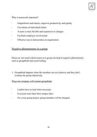 Why​ ​is​ ​teamwork​ ​important?
·​ ​​ ​​ ​​ ​​ ​​ ​​ ​​ ​​ ​Outperforms​ ​individuals,​ ​improves​ ​productivity​ ​and​ ​quality
·​ ​​ ​​ ​​ ​​ ​​ ​​ ​​ ​​ ​Use​ ​talents​ ​of​ ​individuals​ ​better
·​ ​​ ​​ ​​ ​​ ​​ ​​ ​​ ​​ ​A​ ​team​ ​is​ ​more​ ​flexible​ ​and​ ​responsive​ ​to​ ​changes
·​ ​​ ​​ ​​ ​​ ​​ ​​ ​​ ​​ ​Facilitate​ ​employee​ ​involvement
·​ ​​ ​​ ​​ ​​ ​​ ​​ ​​ ​​ ​Effective​ ​way​ ​to​ ​democratise​ ​an​ ​organisation
Negative​ ​phenomenons​ ​in​ ​a​ ​group
However,​ ​too​ ​much​ ​cohesiveness​ ​in​ ​a​ ​group​ ​can​ ​lead​ ​to​ ​negative​ ​phenomenon,
such​ ​as​ ​groupthink​ ​and​ ​social​ ​loafing.
1. Groupthink​ ​happens​ ​when​ ​the​ ​members​ ​are​ ​too​ ​cohesive​ ​and​ ​they​ ​don’t
evaluate​ ​the​ ​group​ ​objectively.
Ways​ ​our​ ​company​ ​will​ ​counter​ ​groupthink:
·​ ​​ ​​ ​​ ​​ ​​ ​​ ​​ ​​ ​Leaders​ ​have​ ​to​ ​lead​ ​when​ ​necessary
·​ ​​ ​​ ​​ ​​ ​​ ​​ ​​ ​​ ​Everyone​ ​must​ ​share​ ​their​ ​unique​ ​ideas
·​ ​​ ​​ ​​ ​​ ​​ ​​ ​​ ​​ ​For​ ​every​ ​group​ ​project,​ ​group​ ​members​ ​will​ ​be​ ​changed
18
 
