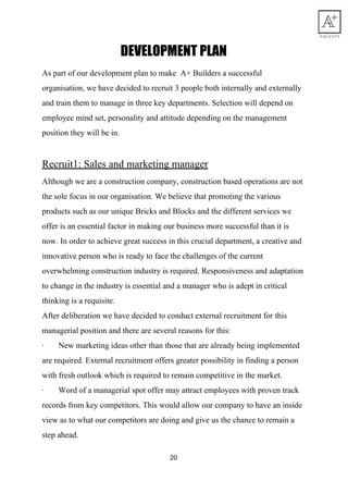 DEVELOPMENT​ ​PLAN 
As​ ​part​ ​of​ ​our​ ​development​ ​plan​ ​to​ ​make​ ​​ ​A+​ ​Builders​ ​a​ ​successful
organisation,​ ​we​ ​have​ ​decided​ ​to​ ​recruit​ ​3​ ​people​ ​both​ ​internally​ ​and​ ​externally
and​ ​train​ ​them​ ​to​ ​manage​ ​in​ ​three​ ​key​ ​departments.​ ​Selection​ ​will​ ​depend​ ​on
employee​ ​mind​ ​set,​ ​personality​ ​and​ ​attitude​ ​depending​ ​on​ ​the​ ​management
position​ ​they​ ​will​ ​be​ ​in.
Recruit1:​ ​Sales​ ​and​ ​marketing​ ​manager
Although​ ​we​ ​are​ ​a​ ​construction​ ​company,​ ​construction​ ​based​ ​operations​ ​are​ ​not
the​ ​sole​ ​focus​ ​in​ ​our​ ​organisation.​ ​We​ ​believe​ ​that​ ​promoting​ ​the​ ​various
products​ ​such​ ​as​ ​our​ ​unique​ ​Bricks​ ​and​ ​Blocks​ ​and​ ​the​ ​different​ ​services​ ​we
offer​ ​is​ ​an​ ​essential​ ​factor​ ​in​ ​making​ ​our​ ​business​ ​more​ ​successful​ ​than​ ​it​ ​is
now.​ ​In​ ​order​ ​to​ ​achieve​ ​great​ ​success​ ​in​ ​this​ ​crucial​ ​department,​ ​a​ ​creative​ ​and
innovative​ ​person​ ​who​ ​is​ ​ready​ ​to​ ​face​ ​the​ ​challenges​ ​of​ ​the​ ​current
overwhelming​ ​construction​ ​industry​ ​is​ ​required.​ ​Responsiveness​ ​and​ ​adaptation
to​ ​change​ ​in​ ​the​ ​industry​ ​is​ ​essential​ ​and​ ​a​ ​manager​ ​who​ ​is​ ​adept​ ​in​ ​critical
thinking​ ​is​ ​a​ ​requisite.
After​ ​deliberation​ ​we​ ​have​ ​decided​ ​to​ ​conduct​ ​external​ ​recruitment​ ​for​ ​this
managerial​ ​position​ ​and​ ​there​ ​are​ ​several​ ​reasons​ ​for​ ​this:
·​ ​​ ​​ ​​ ​​ ​​ ​​ ​New​ ​marketing​ ​ideas​ ​other​ ​than​ ​those​ ​that​ ​are​ ​already​ ​being​ ​implemented
are​ ​required.​ ​External​ ​recruitment​ ​offers​ ​greater​ ​possibility​ ​in​ ​finding​ ​a​ ​person
with​ ​fresh​ ​outlook​ ​which​ ​is​ ​required​ ​to​ ​remain​ ​competitive​ ​in​ ​the​ ​market.
·​ ​​ ​​ ​​ ​​ ​​ ​​ ​Word​ ​of​ ​a​ ​managerial​ ​spot​ ​offer​ ​may​ ​attract​ ​employees​ ​with​ ​proven​ ​track
records​ ​from​ ​key​ ​competitors.​ ​This​ ​would​ ​allow​ ​our​ ​company​ ​to​ ​have​ ​an​ ​inside
view​ ​as​ ​to​ ​what​ ​our​ ​competitors​ ​are​ ​doing​ ​and​ ​give​ ​us​ ​the​ ​chance​ ​to​ ​remain​ ​a
step​ ​ahead.
20
 