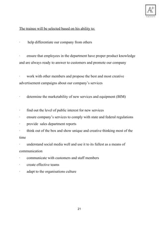 The​ ​trainee​ ​will​ ​be​ ​selected​ ​based​ ​on​ ​his​ ​ability​ ​to:
·​ ​​ ​​ ​​ ​​ ​​ ​​ ​​ ​help​ ​differentiate​ ​our​ ​company​ ​from​ ​others
·​ ​​ ​​ ​​ ​​ ​​ ​​ ​ensure​ ​that​ ​employees​ ​in​ ​the​ ​department​ ​have​ ​proper​ ​product​ ​knowledge
and​ ​are​ ​always​ ​ready​ ​to​ ​answer​ ​to​ ​customers​ ​and​ ​promote​ ​our​ ​company
·​ ​​ ​​ ​​ ​​ ​​ ​​ ​work​ ​with​ ​other​ ​members​ ​and​ ​propose​ ​the​ ​best​ ​and​ ​most​ ​creative
advertisement​ ​campaigns​ ​about​ ​our​ ​company’s​ ​services
·​ ​​ ​​ ​​ ​​ ​​ ​​ ​determine​ ​the​ ​marketability​ ​of​ ​new​ ​services​ ​and​ ​equipment​ ​(BIM)
·​ ​​ ​​ ​​ ​​ ​​ ​​ ​find​ ​out​ ​the​ ​level​ ​of​ ​public​ ​interest​ ​for​ ​new​ ​services
·​ ​​ ​​ ​​ ​​ ​​ ​​ ​ensure​ ​company’s​ ​services​ ​to​ ​comply​ ​with​ ​state​ ​and​ ​federal​ ​regulations
·​ ​​ ​​ ​​ ​​ ​​ ​​ ​provide​ ​​ ​sales​ ​department​ ​reports
·​ ​​ ​​ ​​ ​​ ​​ ​​ ​think​ ​out​ ​of​ ​the​ ​box​ ​and​ ​show​ ​unique​ ​and​ ​creative​ ​thinking​ ​most​ ​of​ ​the
time
·​ ​​ ​​ ​​ ​​ ​​ ​​ ​understand​ ​social​ ​media​ ​well​ ​and​ ​use​ ​it​ ​to​ ​its​ ​fullest​ ​as​ ​a​ ​means​ ​of
communication
·​ ​​ ​​ ​​ ​​ ​​ ​​ ​communicate​ ​with​ ​customers​ ​and​ ​staff​ ​members
·​ ​​ ​​ ​​ ​​ ​​ ​​ ​create​ ​effective​ ​teams
·​ ​​ ​​ ​​ ​​ ​​ ​​ ​adapt​ ​to​ ​the​ ​organisations​ ​culture
21
 