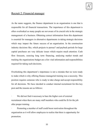 Recruit​ ​2:​ ​Financial​ ​manager
As the name suggests, the finance department in an organisation is one that is
responsible for all financial transactions. The importance of this department is
often overlooked as many people are not aware of its crucial role in the strategic
management of a business. Obtaining correct information from this department
is essential for managers in alternative departments in taking strategic decisions
which may impact the future success of an organisation. In the construction
industry decisions like, which projects to pursue? and payback periods for large
capital purchases are very delicate issues which require much attention. Cash
flow forecasts, sourcing long term financing, analysing market trends and
tracking the organisations budget are a few vital information and responsibilities
required​ ​for​ ​taking​ ​such​ ​decisions.
Overlooking this department’s importance is not a mistake that we were ready
to make which is why offering finance managerial training was a necessity. This
position requires someone who is ready to take charge and accept responsibility
for all decisions. We have decided to conduct internal recruitment for this key
post​ ​and​ ​the​ ​reasons​ ​are​ ​as​ ​follows:
· We​ ​did​ ​not​ ​find​ ​it​ ​necessary​ ​to​ ​bare​ ​the​ ​higher​ ​cost​ ​of​ ​external
recruitment​ ​when​ ​there​ ​are​ ​many​ ​staff​ ​members​ ​who​ ​could​ ​be​ ​fit​ ​for​ ​the​ ​job
after​ ​proper​ ​training.
· Promoting​ ​a​ ​member​ ​of​ ​staff​ ​could​ ​boost​ ​motivation​ ​throughout​ ​the
organisation​ ​as​ ​it​ ​will​ ​allow​ ​employees​ ​to​ ​realize​ ​that​ ​there​ ​is​ ​opportunity​ ​for
promotion.
22
 