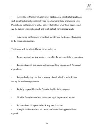 · According​ ​to​ ​Maslow’s​ ​hierarchy​ ​of​ ​needs​ ​people​ ​with​ ​higher​ ​level​ ​needs
such​ ​as​ ​self-actualization​ ​are​ ​motivated​ ​by​ ​achievement​ ​and​ ​challenging​ ​jobs.
Promoting​ ​a​ ​staff​ ​member​ ​who​ ​has​ ​achieved​ ​all​ ​of​ ​his​ ​lower​ ​level​ ​needs​ ​could
see​ ​the​ ​person’s​ ​motivation​ ​peak​ ​and​ ​result​ ​in​ ​high​ ​performance​ ​levels.
· An​ ​existing​ ​staff​ ​member​ ​would​ ​not​ ​have​ ​to​ ​bare​ ​the​ ​trouble​ ​of​ ​adapting
to​ ​the​ ​organisation​ ​culture.
The​ ​trainee​ ​will​ ​be​ ​selected​ ​based​ ​on​ ​his​ ​ability​ ​to:
· Report​ ​regularly​ ​on​ ​key​ ​numbers​ ​crucial​ ​to​ ​the​ ​success​ ​of​ ​the​ ​organisation
· Prepare​ ​financial​ ​statements​ ​such​ ​as​ ​controlling​ ​income,​ ​cash​ ​flows​ ​and
expenditure
· Prepare​ ​budgeting​ ​cost​ ​that​ ​is​ ​amount​ ​of​ ​cash​ ​which​ ​is​ ​to​ ​be​ ​divided
among​ ​the​ ​various​ ​departments
· Be​ ​fully​ ​responsible​ ​for​ ​the​ ​financial​ ​health​ ​of​ ​the​ ​company
· Monitor​ ​financial​ ​details​ ​to​ ​ensure​ ​that​ ​legal​ ​requirements​ ​are​ ​met
· Review​ ​financial​ ​report​ ​and​ ​seek​ ​way​ ​to​ ​reduce​ ​cost
· Analyse​ ​market​ ​trends​ ​to​ ​maximise​ ​profits​ ​and​ ​find​ ​opportunities​ ​to
expand
23
 