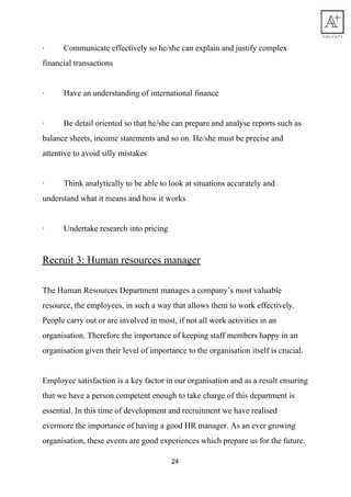 · Communicate​ ​effectively​ ​so​ ​he/she​ ​can​ ​explain​ ​and​ ​justify​ ​complex
financial​ ​transactions
· Have​ ​an​ ​understanding​ ​of​ ​international​ ​finance
· Be​ ​detail​ ​oriented​ ​so​ ​that​ ​he/she​ ​can​ ​prepare​ ​and​ ​analyse​ ​reports​ ​such​ ​as
balance​ ​sheets,​ ​income​ ​statements​ ​and​ ​so​ ​on.​ ​He/she​ ​must​ ​be​ ​precise​ ​and
attentive​ ​to​ ​avoid​ ​silly​ ​mistakes
· Think​ ​analytically​ ​to​ ​be​ ​able​ ​to​ ​look​ ​at​ ​situations​ ​accurately​ ​and
understand​ ​what​ ​it​ ​means​ ​and​ ​how​ ​it​ ​works
· Undertake​ ​research​ ​into​ ​pricing
Recruit​ ​3:​ ​Human​ ​resources​ ​manager
The​ ​Human​ ​Resources​ ​Department​ ​manages​ ​a​ ​company’s​ ​most​ ​valuable
resource,​ ​the​ ​employees,​ ​in​ ​such​ ​a​ ​way​ ​that​ ​allows​ ​them​ ​to​ ​work​ ​effectively.
People​ ​carry​ ​out​ ​or​ ​are​ ​involved​ ​in​ ​most,​ ​if​ ​not​ ​all​ ​work​ ​activities​ ​in​ ​an
organisation.​ ​Therefore​ ​the​ ​importance​ ​of​ ​keeping​ ​staff​ ​members​ ​happy​ ​in​ ​an
organisation​ ​given​ ​their​ ​level​ ​of​ ​importance​ ​to​ ​the​ ​organisation​ ​itself​ ​is​ ​crucial.
Employee​ ​satisfaction​ ​is​ ​a​ ​key​ ​factor​ ​in​ ​our​ ​organisation​ ​and​ ​as​ ​a​ ​result​ ​ensuring
that​ ​we​ ​have​ ​a​ ​person​ ​competent​ ​enough​ ​to​ ​take​ ​charge​ ​of​ ​this​ ​department​ ​is
essential.​ ​In​ ​this​ ​time​ ​of​ ​development​ ​and​ ​recruitment​ ​we​ ​have​ ​realised
evermore​ ​the​ ​importance​ ​of​ ​having​ ​a​ ​good​ ​HR​ ​manager.​ ​As​ ​an​ ​ever​ ​growing
organisation,​ ​these​ ​events​ ​are​ ​good​ ​experiences​ ​which​ ​prepare​ ​us​ ​for​ ​the​ ​future.
24
 